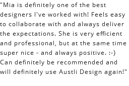 "Mia is definitely one of the best designers I've worked with! Feels easy to collaborate with and always deliver the expectations. She is very efficient and professional, but at the same time super nice - and always positive. :-) Can definitely be recommended and will definitely use Austli Design again!"