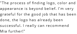 "The process of finding logo, color and appearance is beyond belief. I'm very grateful for the good job that has been done, the logo has already been successful. I really can recommend Mia further!"