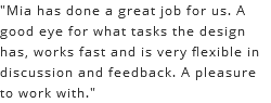 "Mia has done a great job for us. A good eye for what tasks the design has, works fast and is very flexible in discussion and feedback. A pleasure to work with."