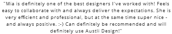 "Mia is definitely one of the best designers I've worked with! Feels easy to collaborate with and always deliver the expectations. She is very efficient and professional, but at the same time super nice - and always positive. :-) Can definitely be recommended and will definitely use Austli Design!"