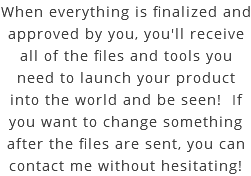 When everything is finalized and approved by you, you'll receive all of the files and tools you need to launch your product into the world and be seen! If you want to change something after the files are sent, you can contact me without hesitating!